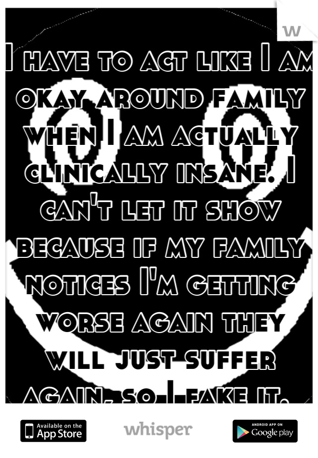 I have to act like I am okay around family when I am actually clinically insane. I can't let it show because if my family notices I'm getting worse again they will just suffer again, so I fake it. 