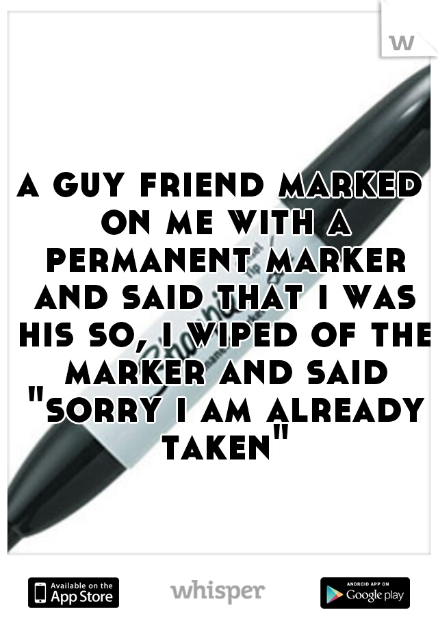 a guy friend marked on me with a permanent marker and said that i was his so, i wiped of the marker and said "sorry i am already taken"