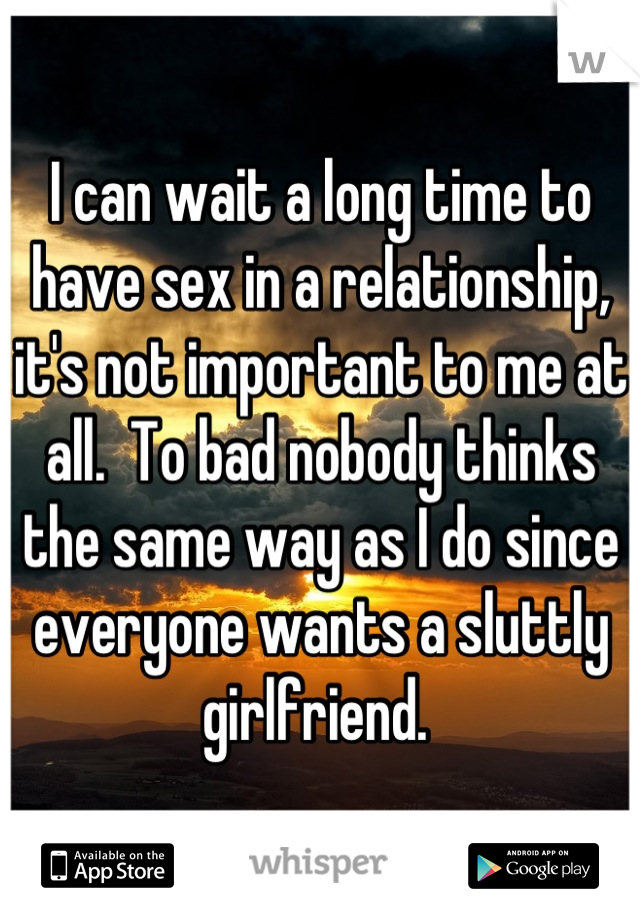 I can wait a long time to have sex in a relationship, it's not important to me at all.  To bad nobody thinks the same way as I do since everyone wants a sluttly girlfriend. 