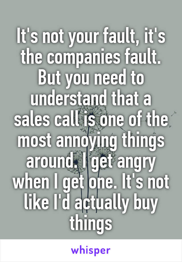 It's not your fault, it's the companies fault. But you need to understand that a sales call is one of the most annoying things around. I get angry when I get one. It's not like I'd actually buy things