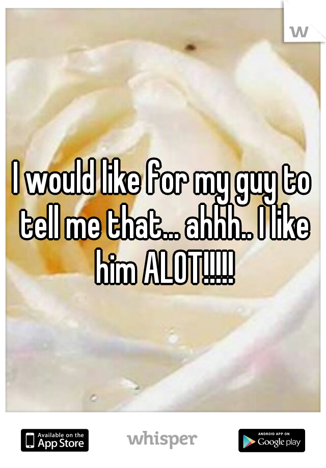 I would like for my guy to tell me that... ahhh.. I like him ALOT!!!!!