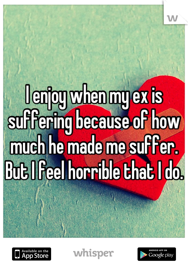 I enjoy when my ex is suffering because of how much he made me suffer. But I feel horrible that I do.