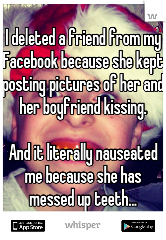 I deleted a friend from my Facebook because she kept posting pictures of her and her boyfriend kissing.

And it literally nauseated me because she has messed up teeth...
