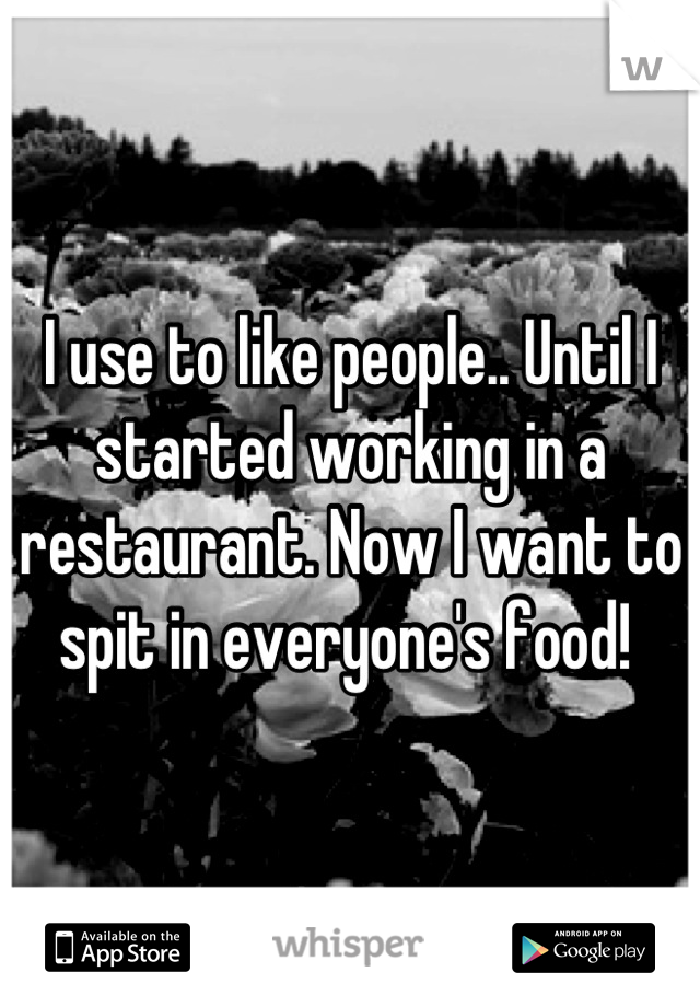 I use to like people.. Until I started working in a restaurant. Now I want to spit in everyone's food! 