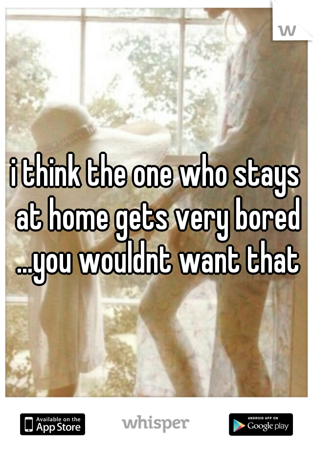 i think the one who stays at home gets very bored ...you wouldnt want that