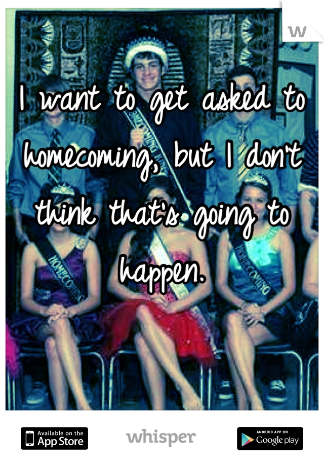 I want to get asked to homecoming, but I don't think that's going to happen.
