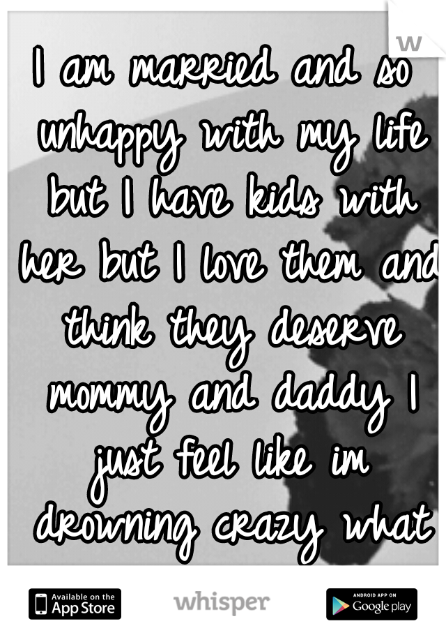 I am married and so unhappy with my life but I have kids with her but I love them and think they deserve mommy and daddy I just feel like im drowning crazy what do I do.