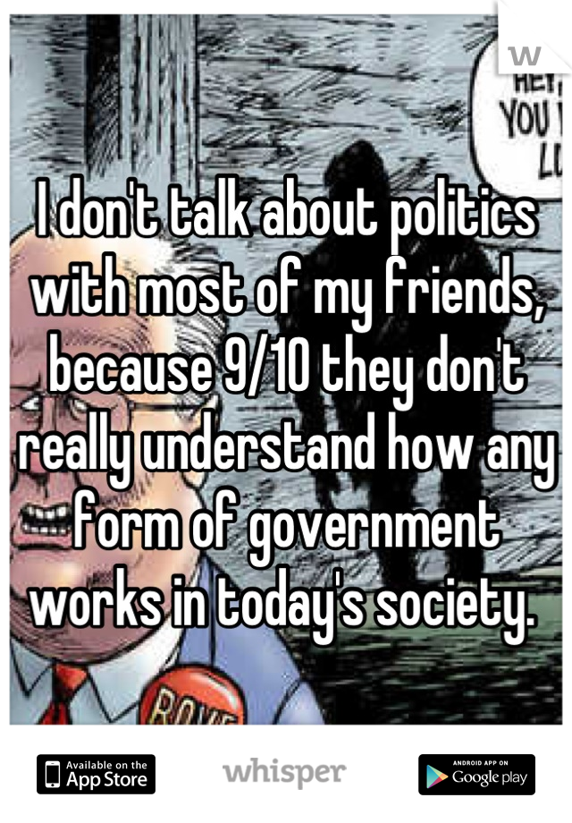 I don't talk about politics with most of my friends, because 9/10 they don't really understand how any form of government works in today's society. 