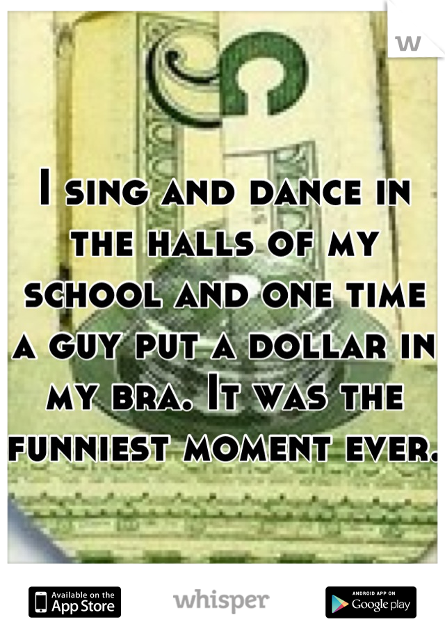 I sing and dance in the halls of my school and one time a guy put a dollar in my bra. It was the funniest moment ever.