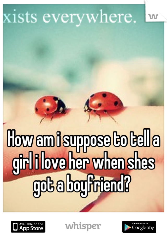 How am i suppose to tell a girl i love her when shes got a boyfriend? 