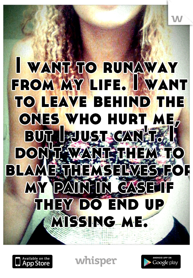 I want to runaway from my life. I want to leave behind the ones who hurt me, but I just can't. I don't want them to blame themselves for my pain in case if they do end up missing me.