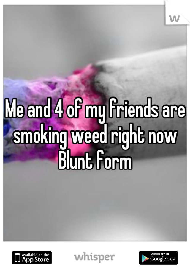 Me and 4 of my friends are smoking weed right now 
Blunt form