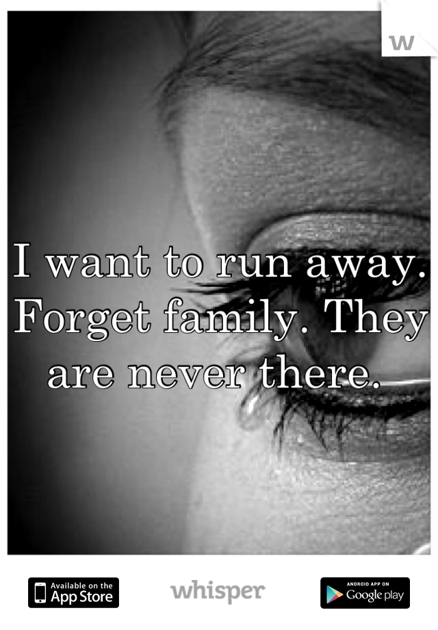 I want to run away. Forget family. They are never there. 