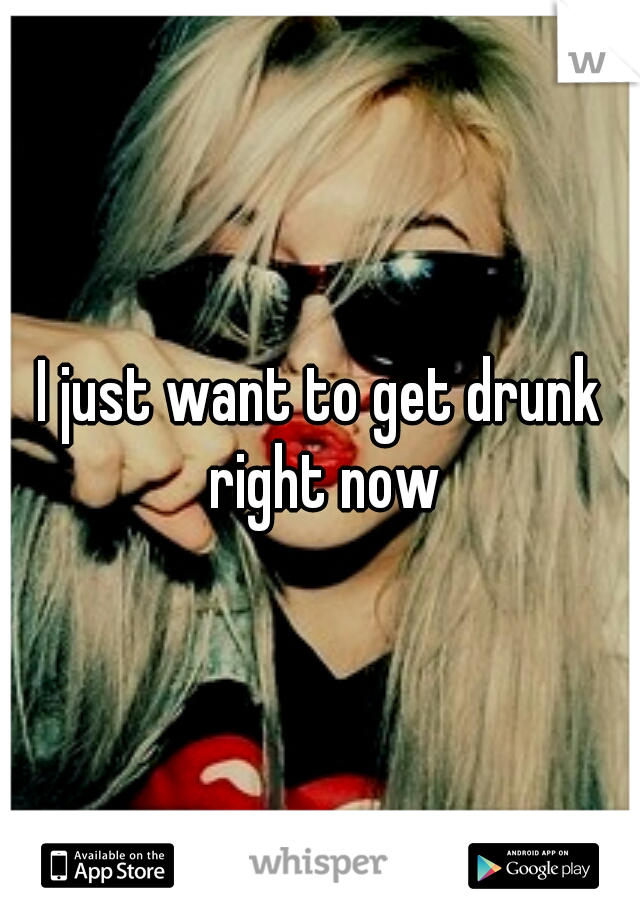 I just want to get drunk right now
