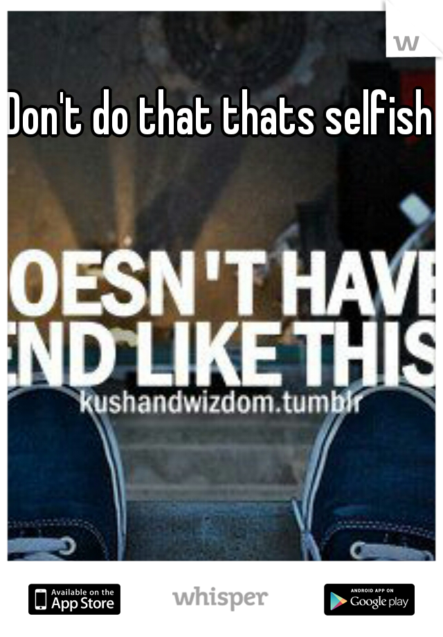 Don't do that thats selfish 