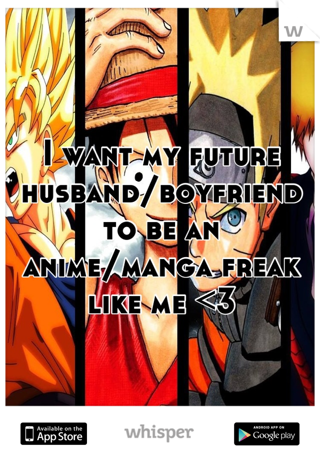 I want my future husband/boyfriend to be an anime/manga freak like me <3