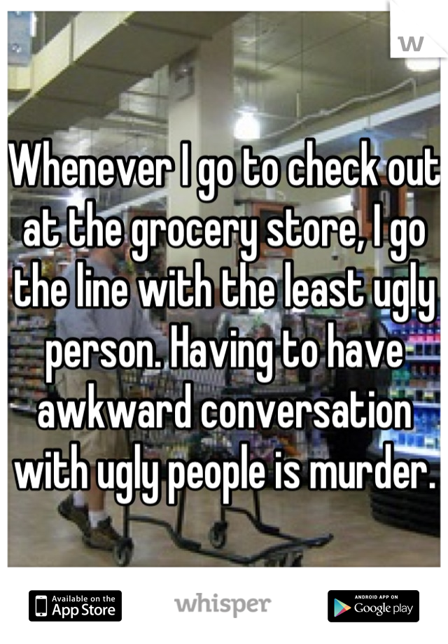 Whenever I go to check out at the grocery store, I go the line with the least ugly person. Having to have awkward conversation with ugly people is murder.