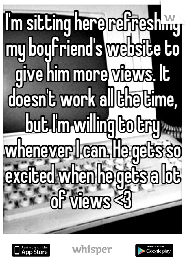 I'm sitting here refreshing my boyfriend's website to give him more views. It doesn't work all the time, but I'm willing to try whenever I can. He gets so excited when he gets a lot of views <3 