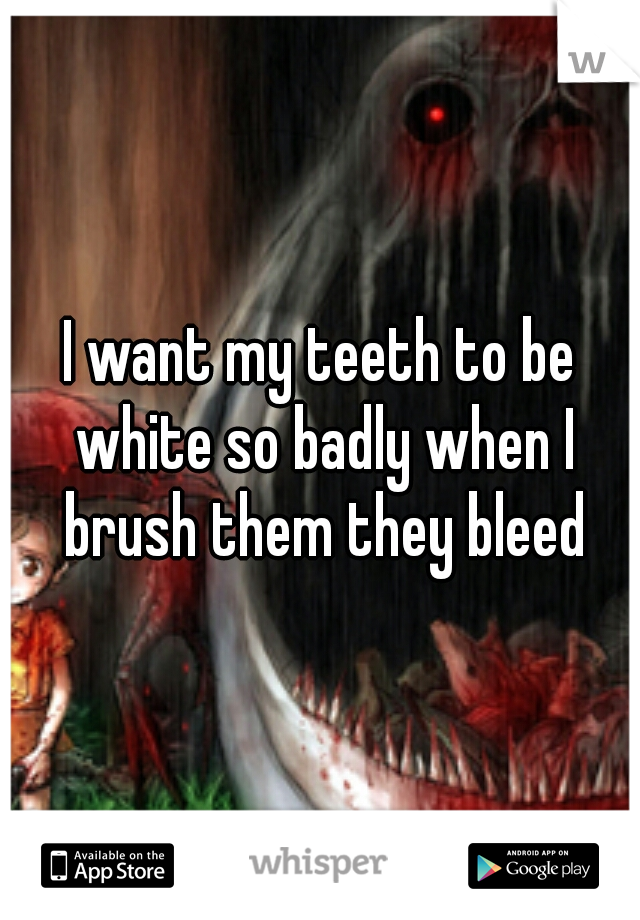 I want my teeth to be white so badly when I brush them they bleed