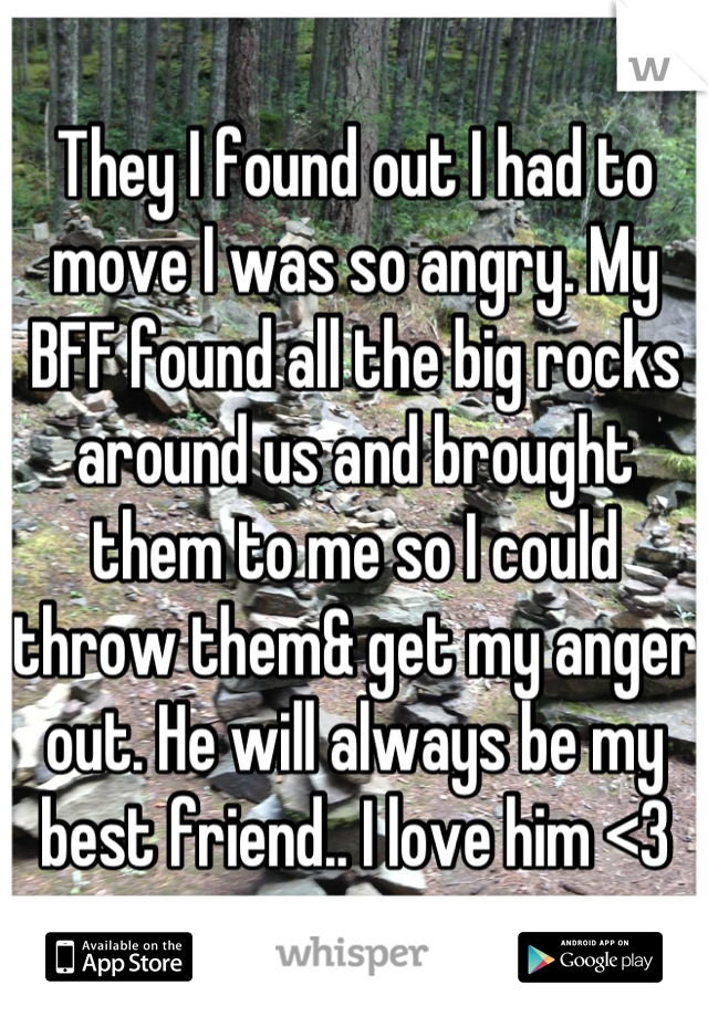 They I found out I had to move I was so angry. My BFF found all the big rocks around us and brought them to me so I could throw them& get my anger out. He will always be my best friend.. I love him <3
