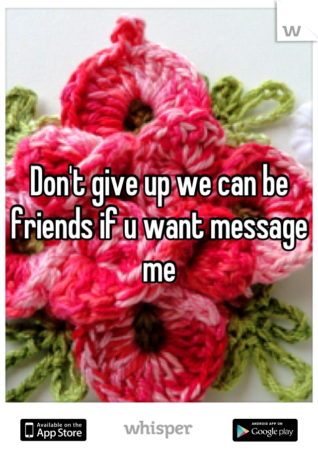 Don't give up we can be friends if u want message me