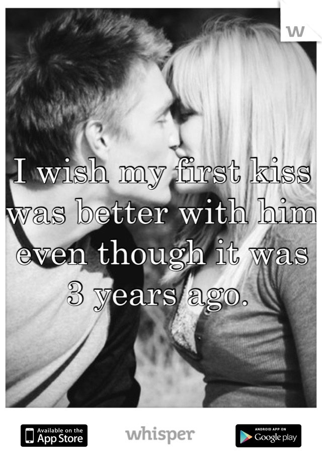 I wish my first kiss was better with him even though it was 3 years ago. 