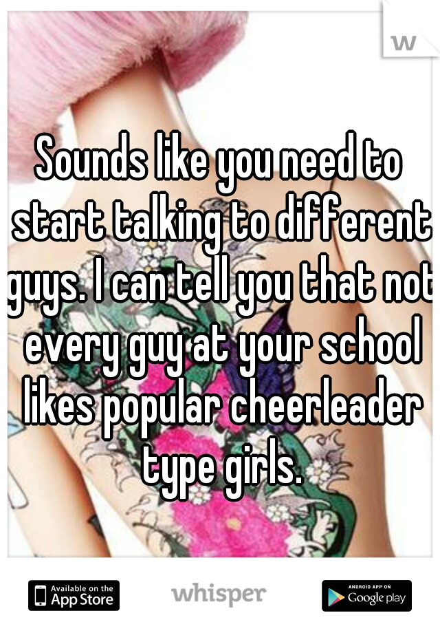 Sounds like you need to start talking to different guys. I can tell you that not every guy at your school likes popular cheerleader type girls.