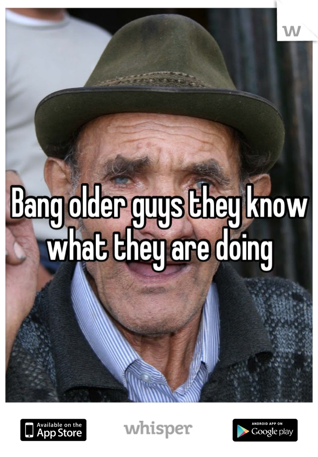 Bang older guys they know what they are doing