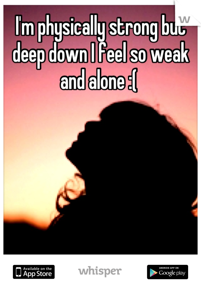 I'm physically strong but deep down I feel so weak and alone :( 