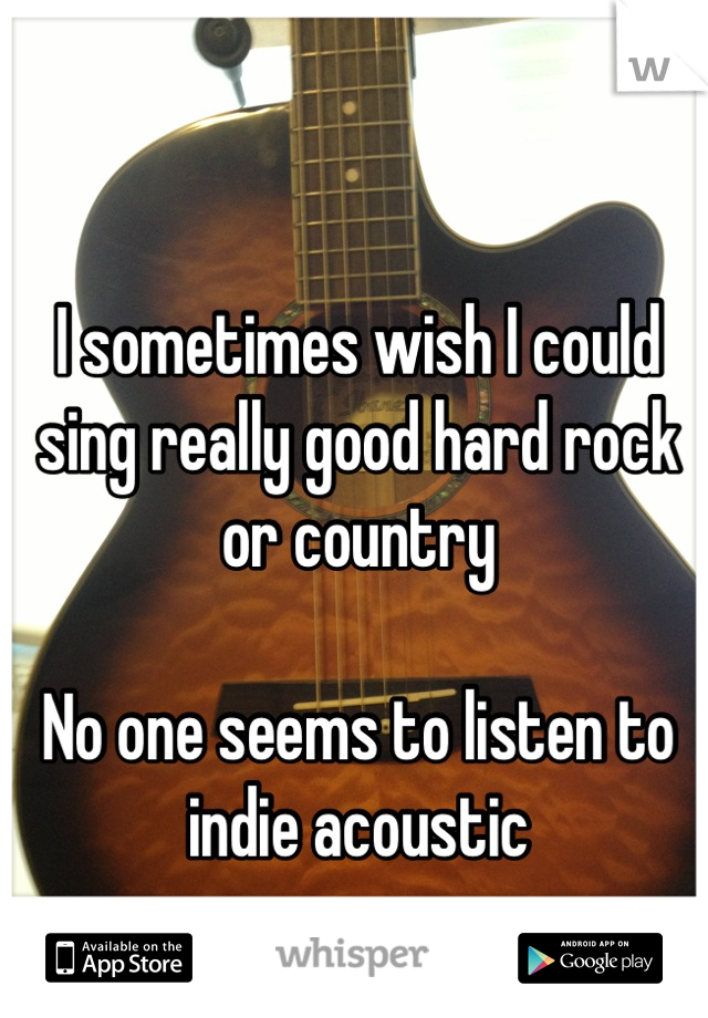 I sometimes wish I could sing really good hard rock or country

No one seems to listen to indie acoustic