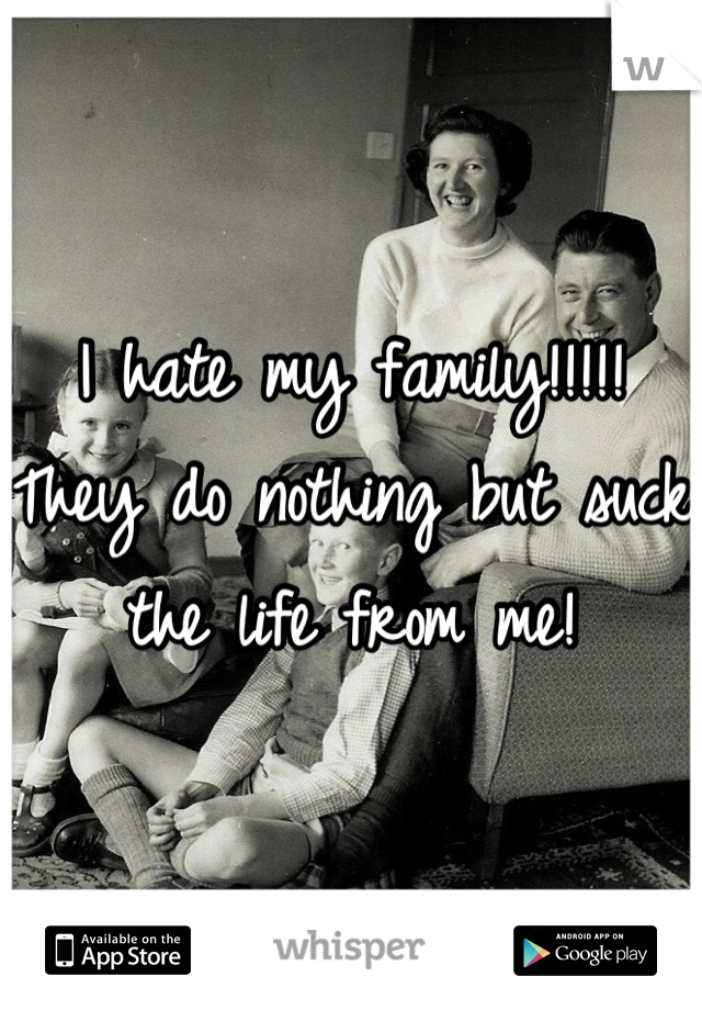 I hate my family!!!!!  They do nothing but suck the life from me!