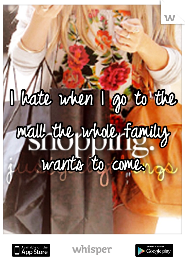 I hate when I go to the mall the whole family wants to come.