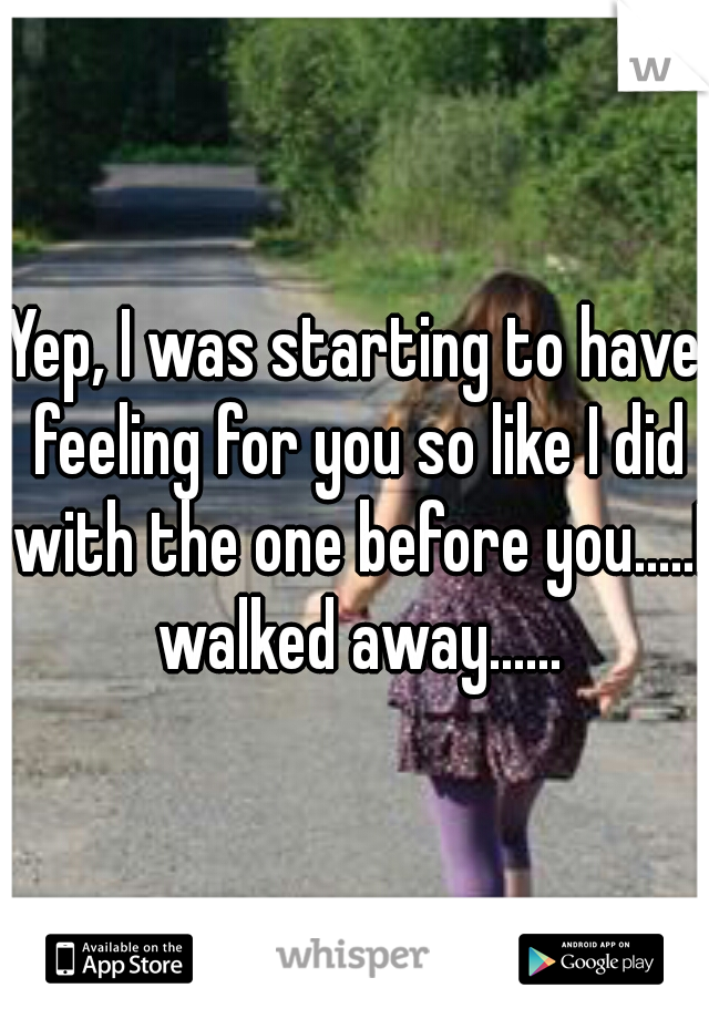 Yep, I was starting to have feeling for you so like I did with the one before you.....I walked away......