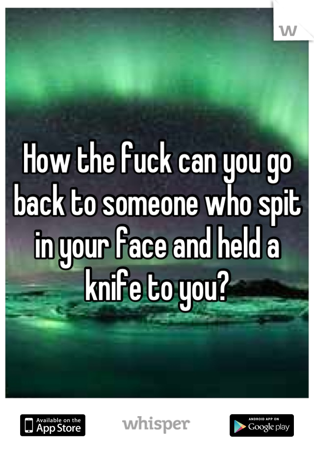 How the fuck can you go back to someone who spit in your face and held a knife to you?