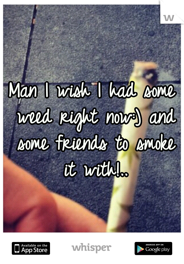 Man I wish I had some weed right now:) and some friends to smoke it with!..