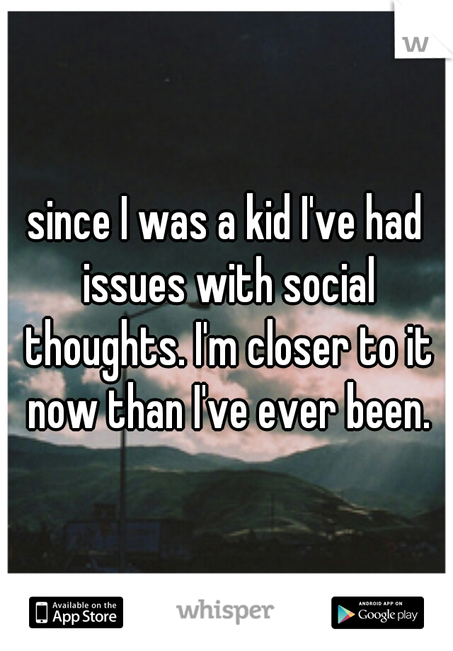 since I was a kid I've had issues with social thoughts. I'm closer to it now than I've ever been.