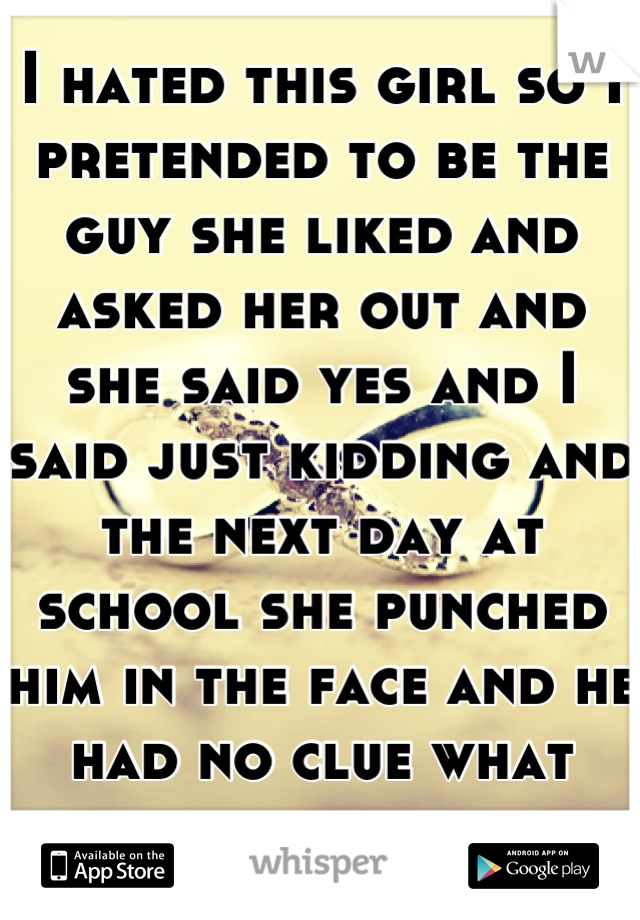 I hated this girl so I pretended to be the guy she liked and asked her out and she said yes and I said just kidding and the next day at school she punched him in the face and he had no clue what for. 