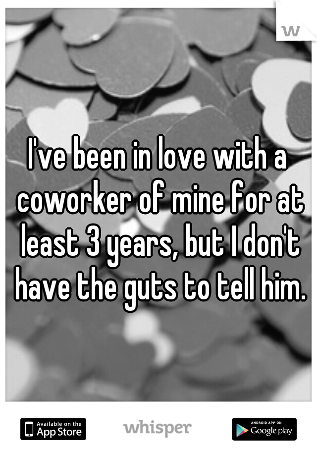 I've been in love with a coworker of mine for at least 3 years, but I don't have the guts to tell him.