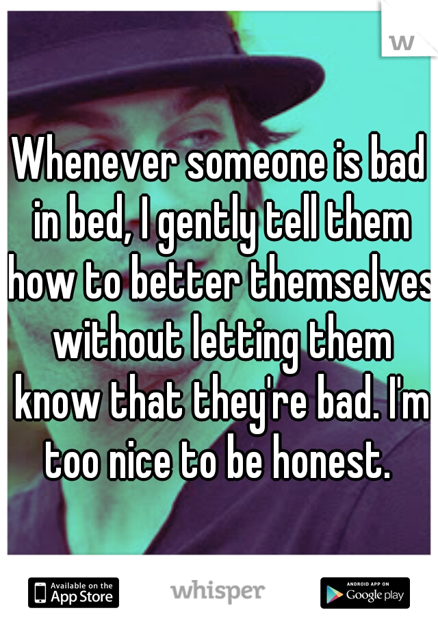 Whenever someone is bad in bed, I gently tell them how to better themselves without letting them know that they're bad. I'm too nice to be honest. 