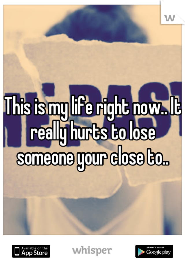 This is my life right now.. It really hurts to lose someone your close to..