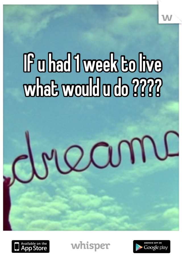If u had 1 week to live what would u do ????
