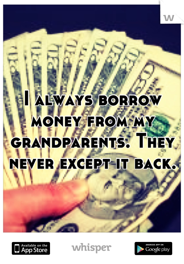 I always borrow money from my grandparents. They never except it back.