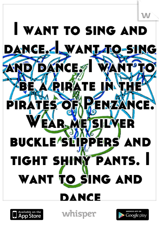 I want to sing and dance. I want to sing and dance. I want to be a pirate in the pirates of Penzance. Wear me silver buckle slippers and tight shiny pants. I want to sing and dance