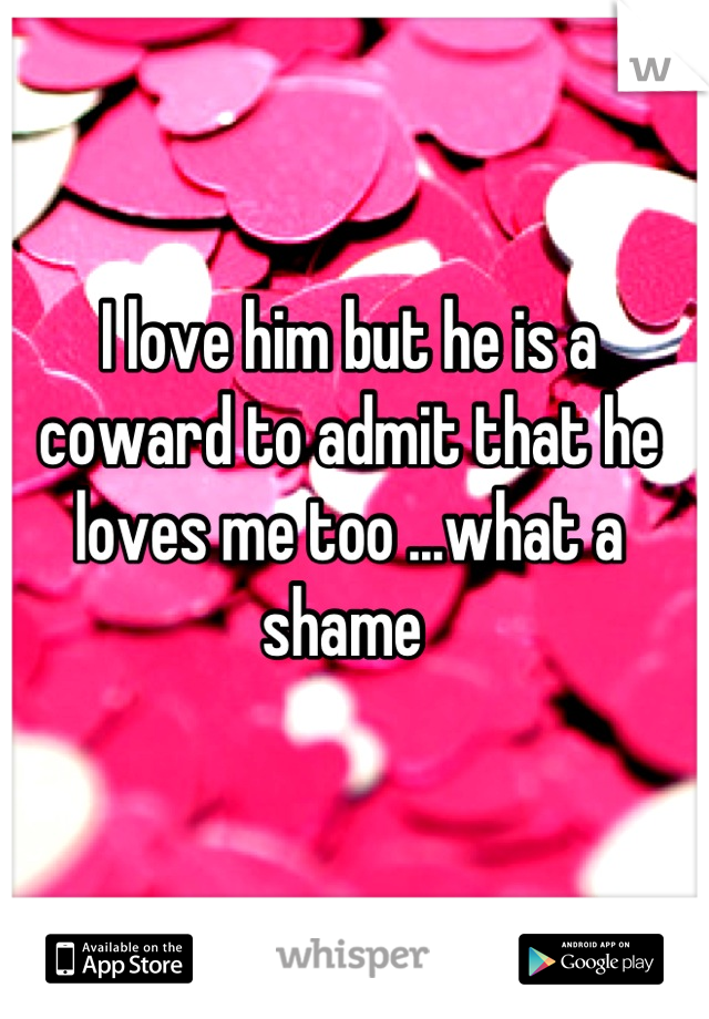 I love him but he is a coward to admit that he loves me too ...what a shame 