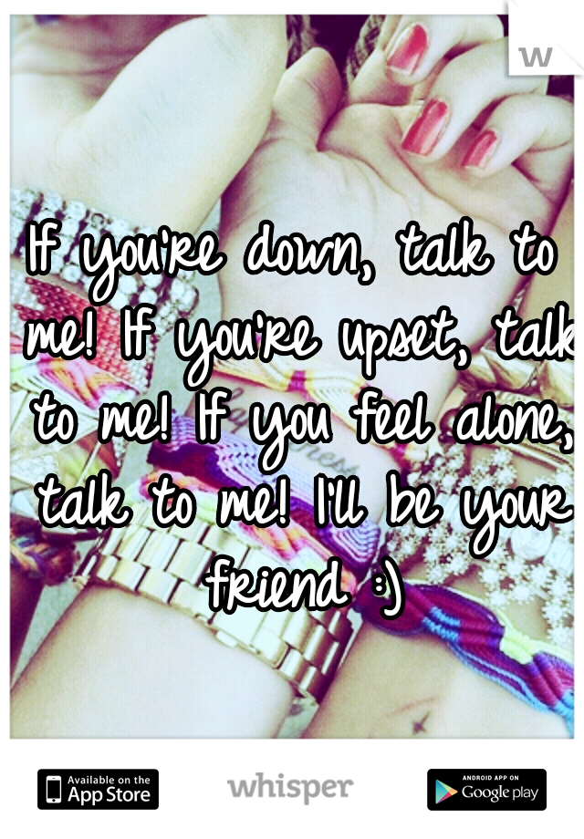If you're down, talk to me!
If you're upset, talk to me!
If you feel alone, talk to me!
I'll be your friend :)