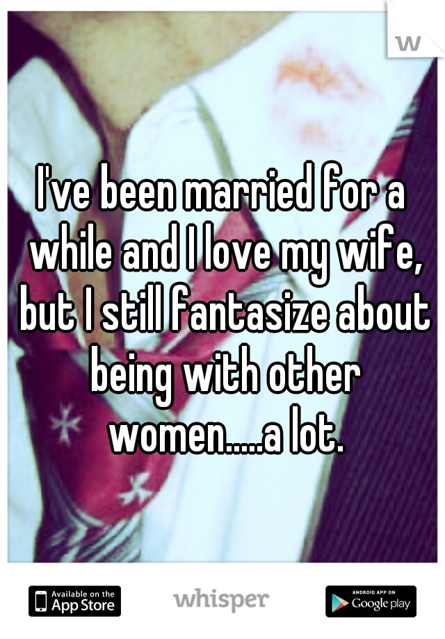 I've been married for a while and I love my wife, but I still fantasize about being with other women.....a lot.