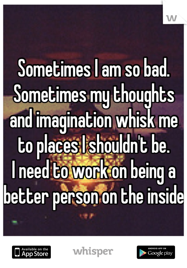 Sometimes I am so bad. Sometimes my thoughts and imagination whisk me to places I shouldn't be. 
I need to work on being a better person on the inside