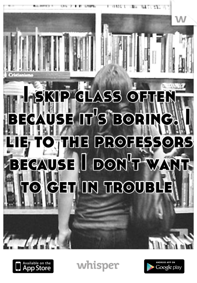 I skip class often because it's boring. I lie to the professors because I don't want to get in trouble 