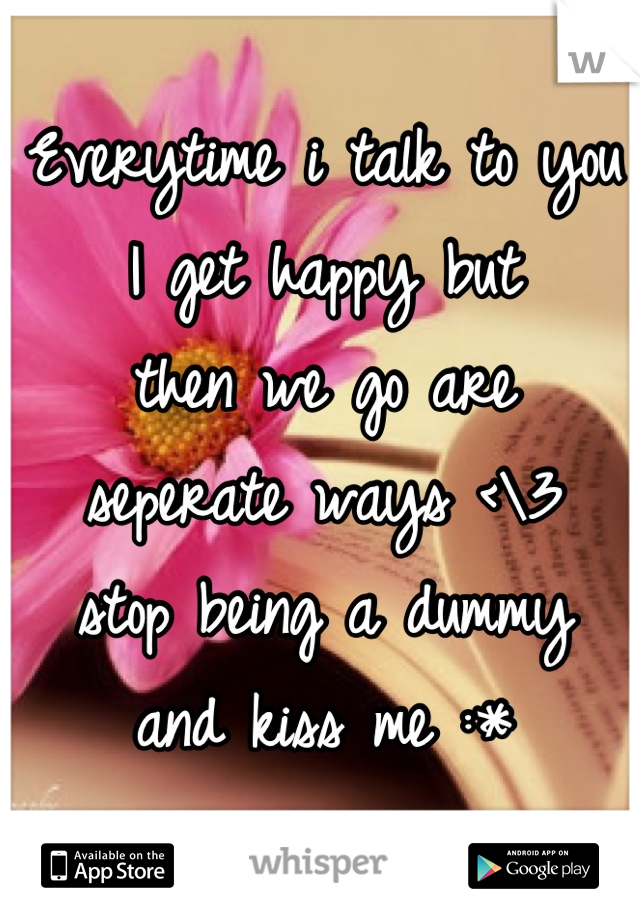 Everytime i talk to you 
I get happy but 
then we go are 
seperate ways <\3 
stop being a dummy 
and kiss me :*