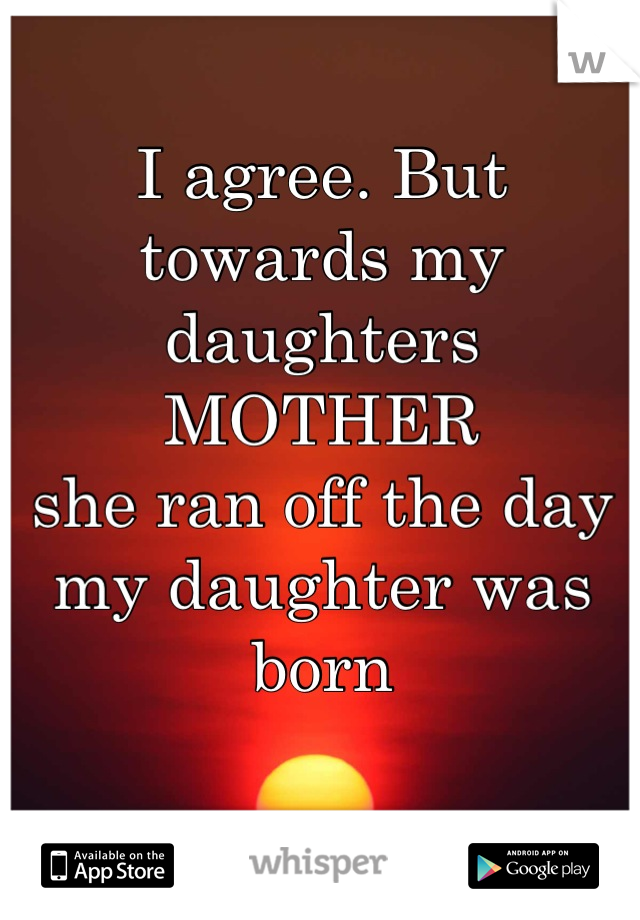 I agree. But towards my daughters MOTHER  
she ran off the day my daughter was born 
 